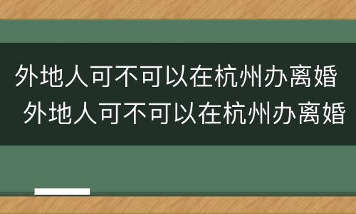 外地人可不可以在杭州办离婚 外地人可不可以在杭州办离婚手续