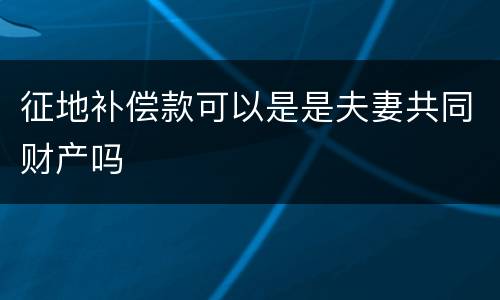 征地补偿款可以是是夫妻共同财产吗