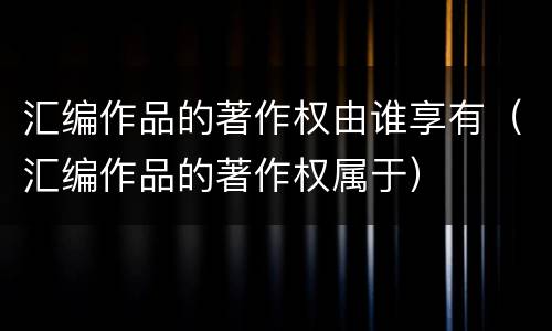 汇编作品的著作权由谁享有（汇编作品的著作权属于）