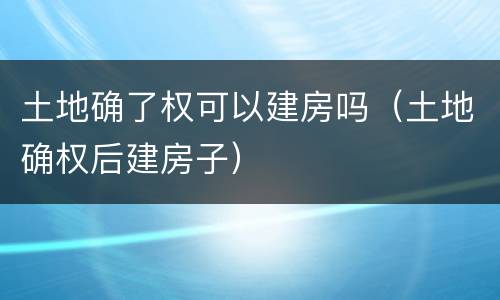土地确了权可以建房吗（土地确权后建房子）