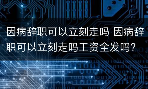 因病辞职可以立刻走吗 因病辞职可以立刻走吗工资全发吗?