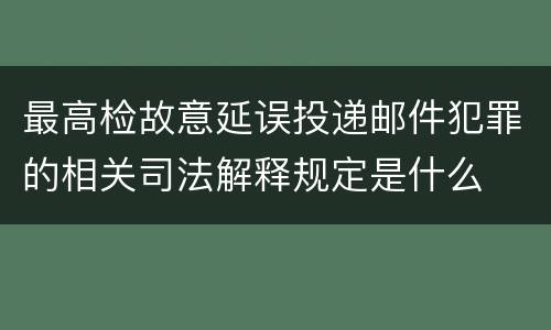最高检故意延误投递邮件犯罪的相关司法解释规定是什么