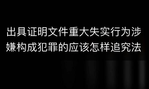 出具证明文件重大失实行为涉嫌构成犯罪的应该怎样追究法律责任