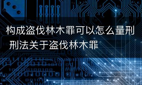 构成盗伐林木罪可以怎么量刑 刑法关于盗伐林木罪
