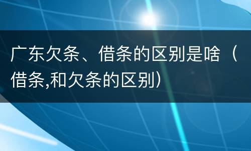 广东欠条、借条的区别是啥（借条,和欠条的区别）