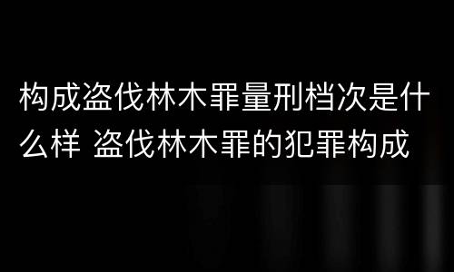 构成盗伐林木罪量刑档次是什么样 盗伐林木罪的犯罪构成