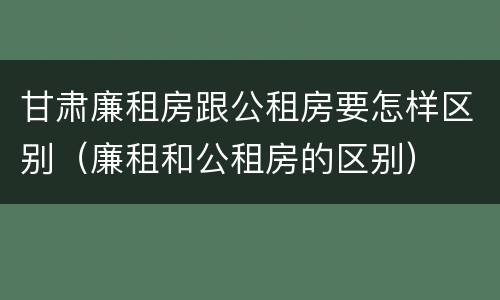 甘肃廉租房跟公租房要怎样区别（廉租和公租房的区别）