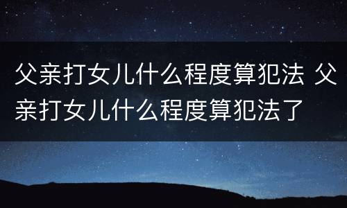 父亲打女儿什么程度算犯法 父亲打女儿什么程度算犯法了