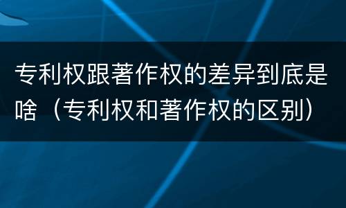 专利权跟著作权的差异到底是啥（专利权和著作权的区别）