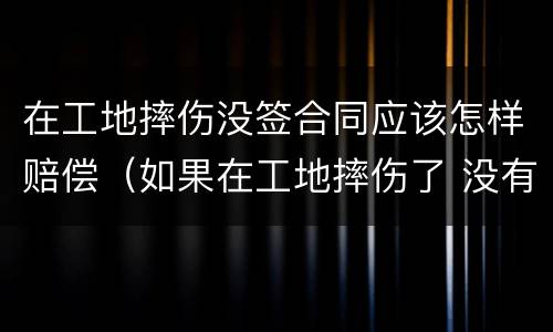 在工地摔伤没签合同应该怎样赔偿（如果在工地摔伤了 没有合同能赔偿吗）