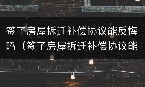 签了房屋拆迁补偿协议能反悔吗（签了房屋拆迁补偿协议能反悔吗有效吗）