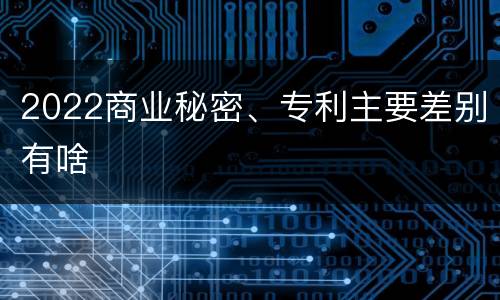 2022商业秘密、专利主要差别有啥