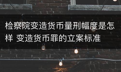 检察院变造货币量刑幅度是怎样 变造货币罪的立案标准