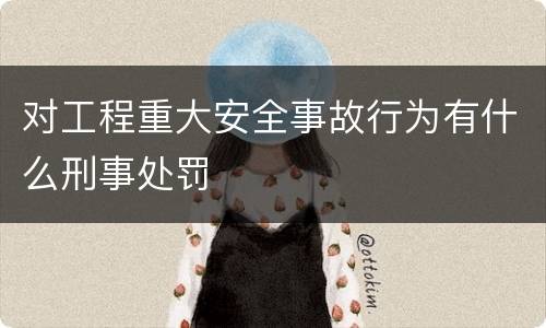 对工程重大安全事故行为有什么刑事处罚