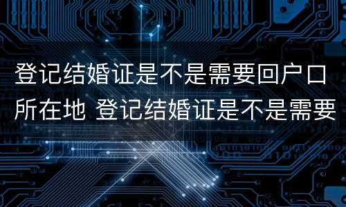 登记结婚证是不是需要回户口所在地 登记结婚证是不是需要回户口所在地登记