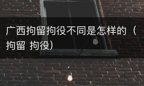 广西拘留拘役不同是怎样的（拘留 拘役）