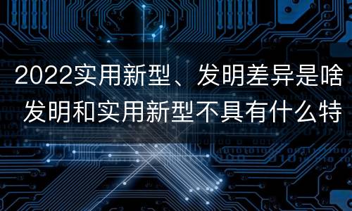 2022实用新型、发明差异是啥 发明和实用新型不具有什么特性