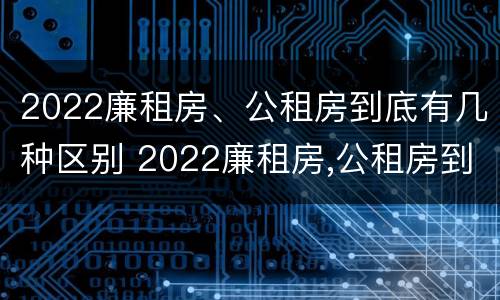 2022廉租房、公租房到底有几种区别 2022廉租房,公租房到底有几种区别呢