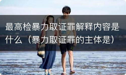 最高检暴力取证罪解释内容是什么（暴力取证罪的主体是）