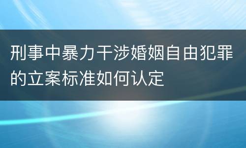 刑事中暴力干涉婚姻自由犯罪的立案标准如何认定