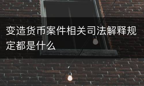 变造货币案件相关司法解释规定都是什么