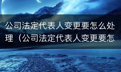 公司法定代表人变更要怎么处理（公司法定代表人变更要怎么处理才能成功）