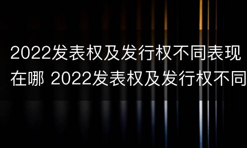 2022发表权及发行权不同表现在哪 2022发表权及发行权不同表现在哪些方面?