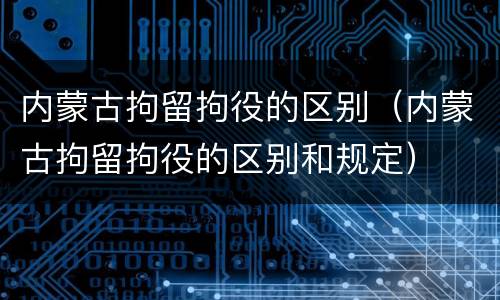 内蒙古拘留拘役的区别（内蒙古拘留拘役的区别和规定）