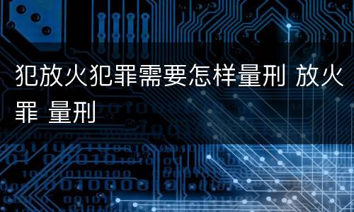 犯放火犯罪需要怎样量刑 放火罪 量刑
