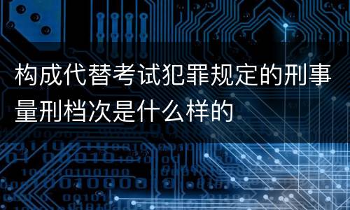 构成代替考试犯罪规定的刑事量刑档次是什么样的