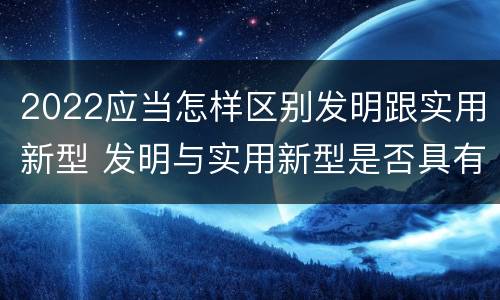 2022应当怎样区别发明跟实用新型 发明与实用新型是否具有实用性