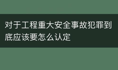 对于工程重大安全事故犯罪到底应该要怎么认定