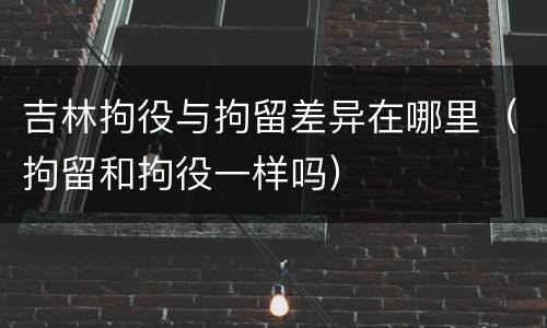 吉林拘役与拘留差异在哪里（拘留和拘役一样吗）