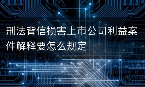 刑法背信损害上市公司利益案件解释要怎么规定