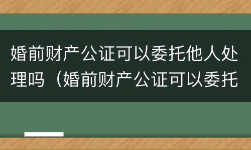 婚前财产公证可以委托他人处理吗（婚前财产公证可以委托他人处理吗多少钱）