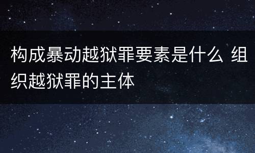 构成暴动越狱罪要素是什么 组织越狱罪的主体
