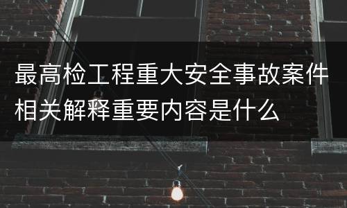 最高检工程重大安全事故案件相关解释重要内容是什么