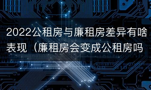 2022公租房与廉租房差异有啥表现（廉租房会变成公租房吗）