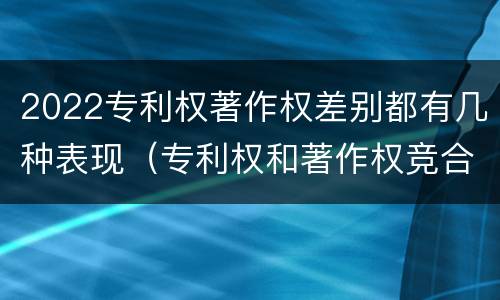 2022专利权著作权差别都有几种表现（专利权和著作权竞合）