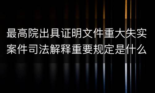 最高院出具证明文件重大失实案件司法解释重要规定是什么