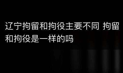 辽宁拘留和拘役主要不同 拘留和拘役是一样的吗
