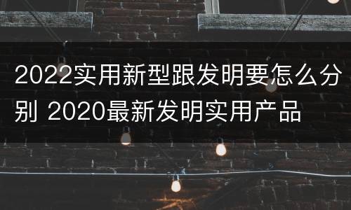 2022实用新型跟发明要怎么分别 2020最新发明实用产品