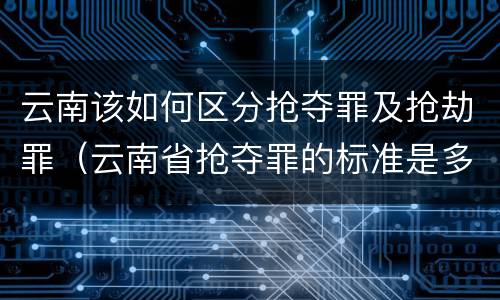 云南该如何区分抢夺罪及抢劫罪（云南省抢夺罪的标准是多少?）