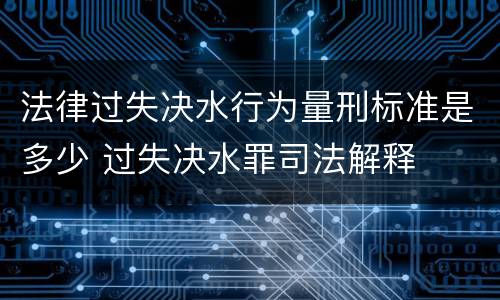 法律过失决水行为量刑标准是多少 过失决水罪司法解释
