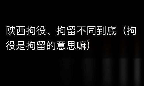 陕西拘役、拘留不同到底（拘役是拘留的意思嘛）