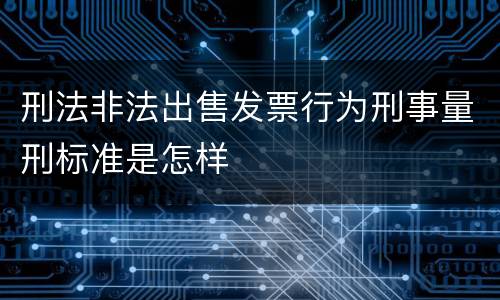 刑法非法出售发票行为刑事量刑标准是怎样