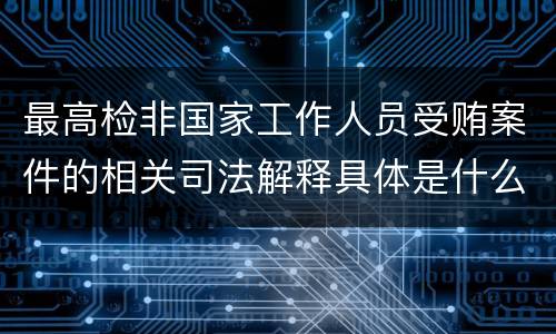 最高检非国家工作人员受贿案件的相关司法解释具体是什么主要内容