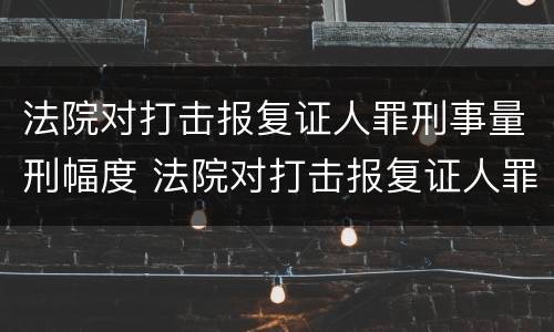 法院对打击报复证人罪刑事量刑幅度 法院对打击报复证人罪刑事量刑幅度的规定