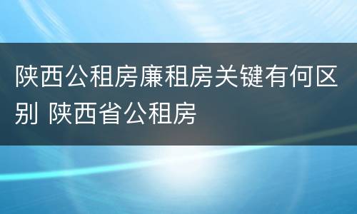 陕西公租房廉租房关键有何区别 陕西省公租房