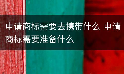 申请商标需要去携带什么 申请商标需要准备什么